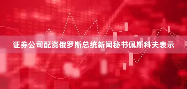 证券公司配资俄罗斯总统新闻秘书佩斯科夫表示