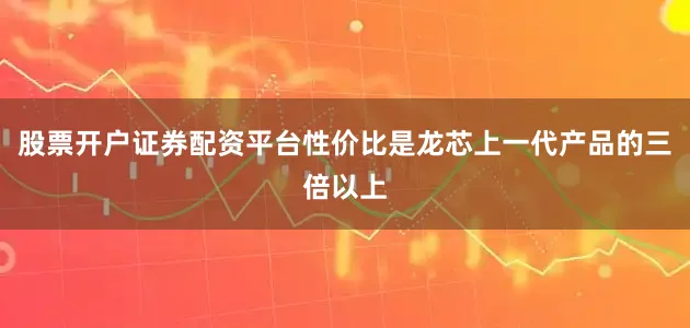 股票开户证券配资平台性价比是龙芯上一代产品的三倍以上