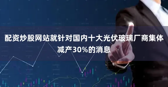 配资炒股网站就针对国内十大光伏玻璃厂商集体减产30%的消息