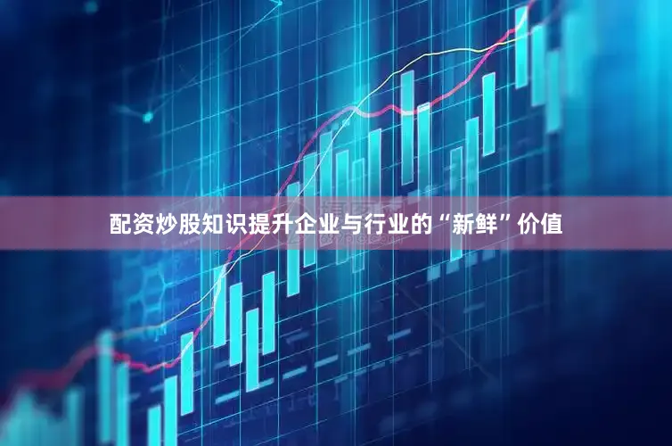 配资炒股知识提升企业与行业的“新鲜”价值