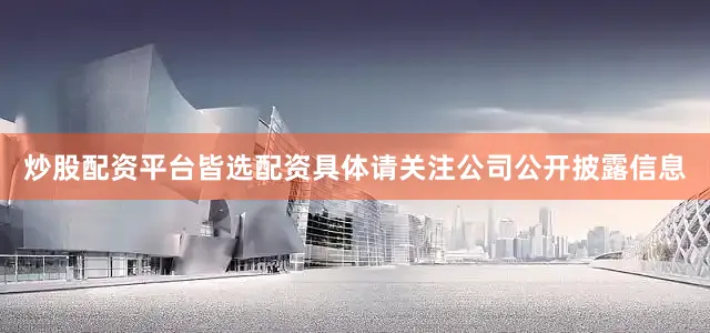 炒股配资平台皆选配资具体请关注公司公开披露信息