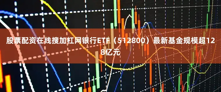 股票配资在线搜加杠网银行ETF（512800）最新基金规模超128亿元