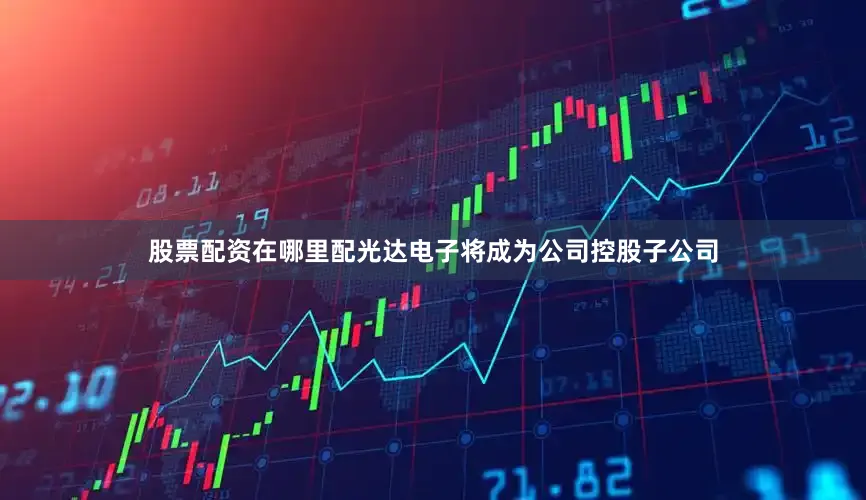 股票配资在哪里配光达电子将成为公司控股子公司