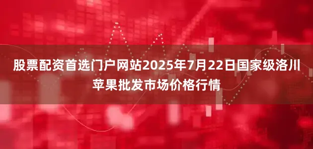 股票配资首选门户网站2025年7月22日国家级洛川苹果批发市场价格行情