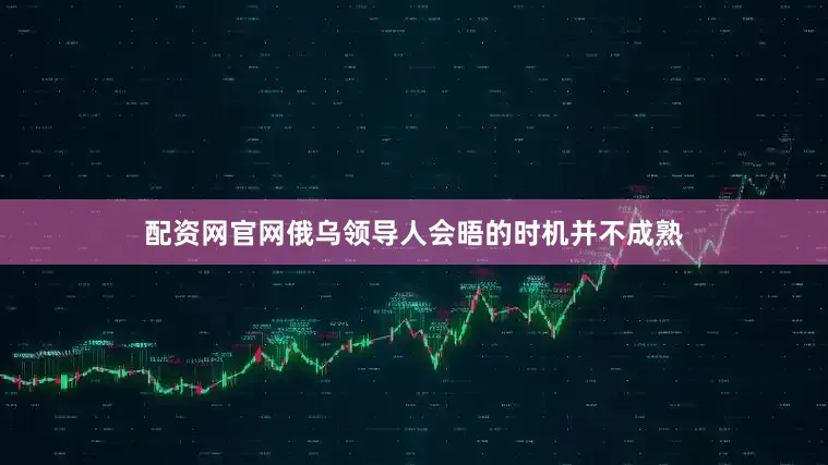 配资网官网俄乌领导人会晤的时机并不成熟