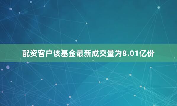 配资客户该基金最新成交量为8.01亿份