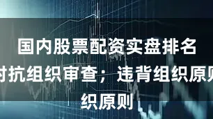 国内股票配资实盘排名对抗组织审查；违背组织原则