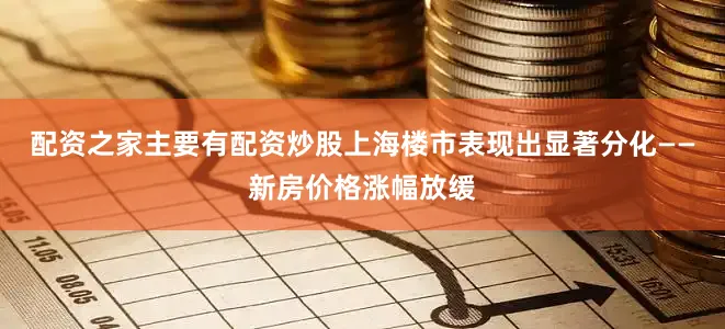 配资之家主要有配资炒股上海楼市表现出显著分化——新房价格涨幅放缓