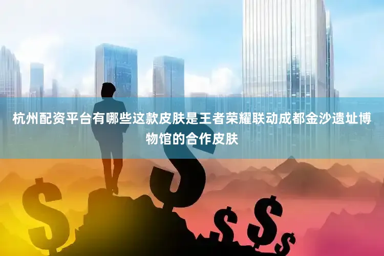 杭州配资平台有哪些这款皮肤是王者荣耀联动成都金沙遗址博物馆的合作皮肤