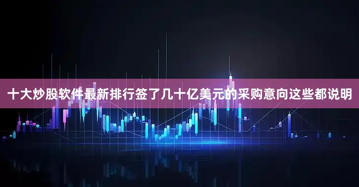 十大炒股软件最新排行签了几十亿美元的采购意向这些都说明