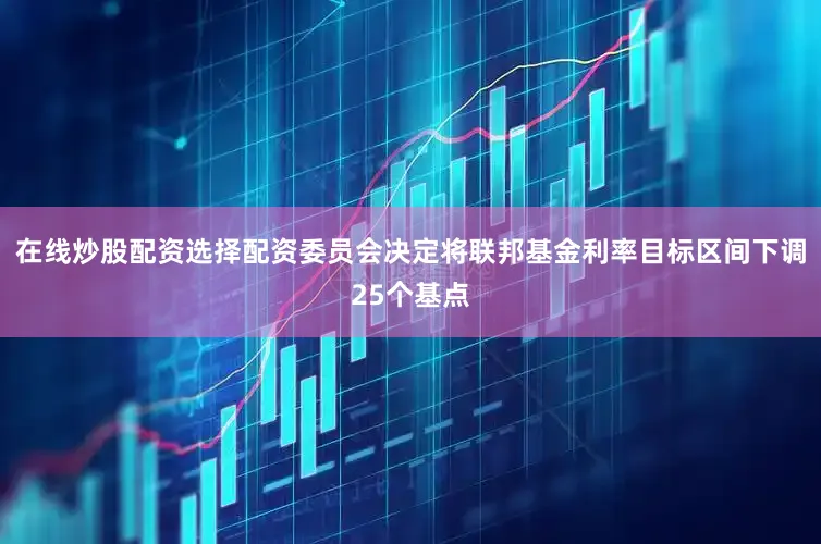 在线炒股配资选择配资委员会决定将联邦基金利率目标区间下调25个基点