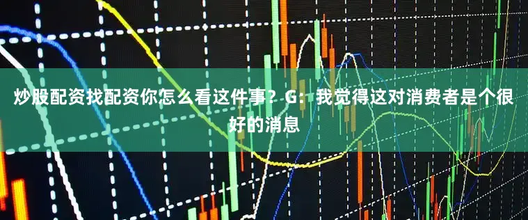 炒股配资找配资你怎么看这件事？G：我觉得这对消费者是个很好的消息