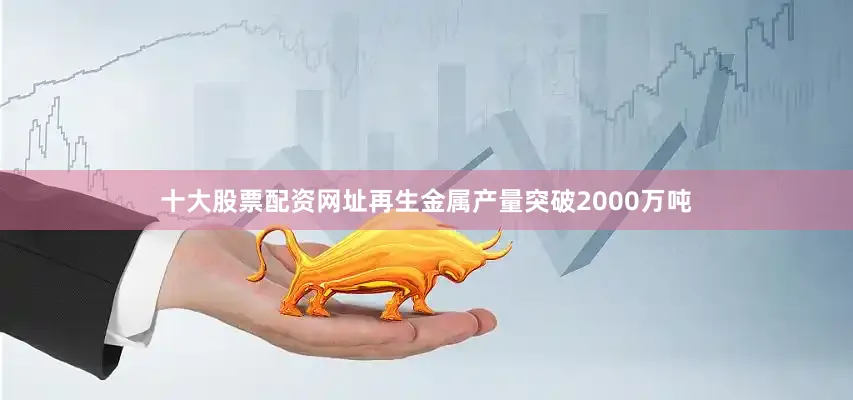 十大股票配资网址再生金属产量突破2000万吨