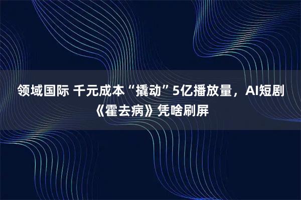 领域国际 千元成本“撬动”5亿播放量，AI短剧《霍去病》凭啥刷屏