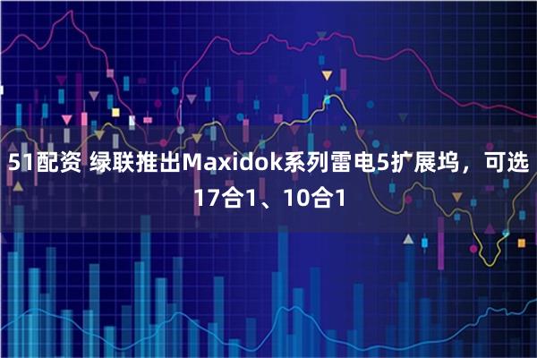 51配资 绿联推出Maxidok系列雷电5扩展坞，可选17合1、10合1