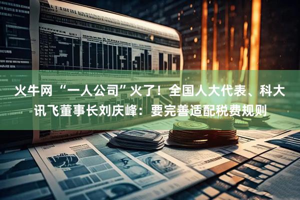 火牛网 “一人公司”火了！全国人大代表、科大讯飞董事长刘庆峰：要完善适配税费规则