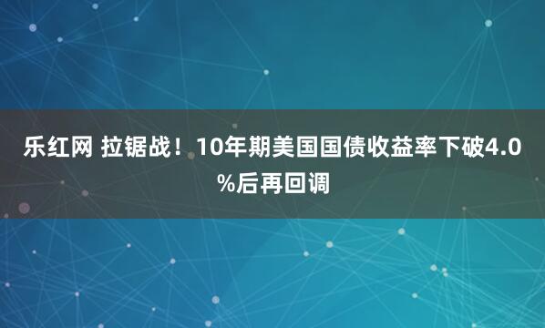 乐红网 拉锯战！10年期美国国债收益率下破4.0%后再回调
