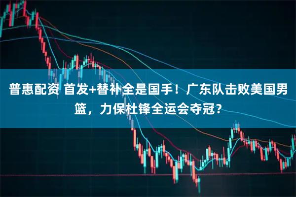普惠配资 首发+替补全是国手！广东队击败美国男篮，力保杜锋全运会夺冠？