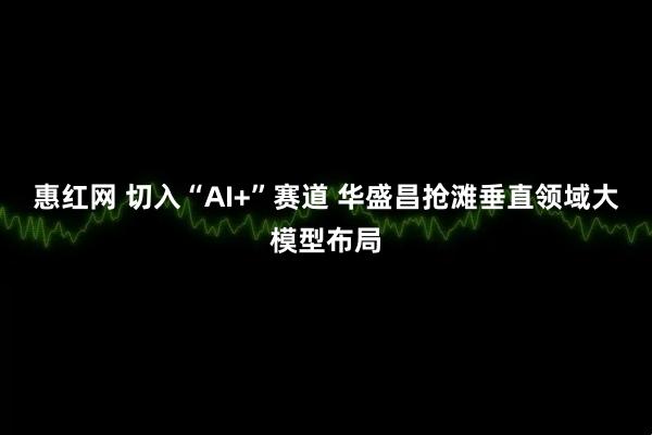 惠红网 切入“AI+”赛道 华盛昌抢滩垂直领域大模型布局