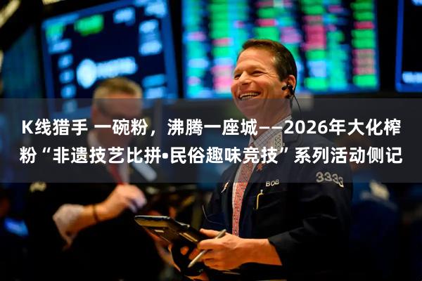 K线猎手 一碗粉，沸腾一座城——2026年大化榨粉“非遗技艺比拼•民俗趣味竞技”系列活动侧记