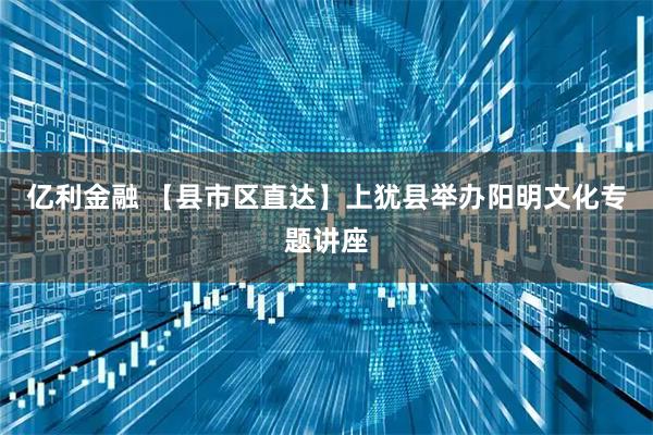 亿利金融 【县市区直达】上犹县举办阳明文化专题讲座