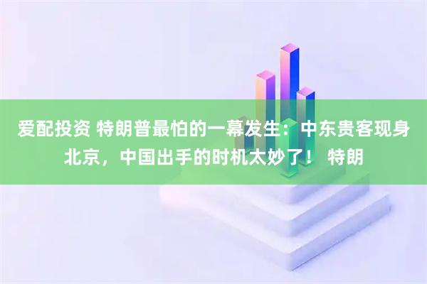 爱配投资 特朗普最怕的一幕发生：中东贵客现身北京，中国出手的时机太妙了！ 特朗