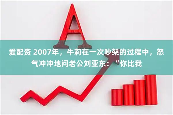 爱配资 2007年，牛莉在一次吵架的过程中，怒气冲冲地问老公刘亚东：“你比我
