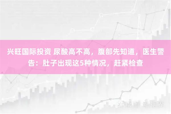 兴旺国际投资 尿酸高不高，腹部先知道，医生警告：肚子出现这5种情况，赶紧检查