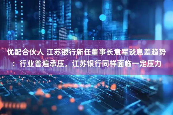 优配合伙人 江苏银行新任董事长袁军谈息差趋势：行业普遍承压，江苏银行同样面临一定压力