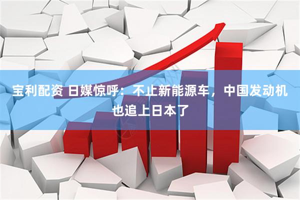 宝利配资 日媒惊呼：不止新能源车，中国发动机也追上日本了