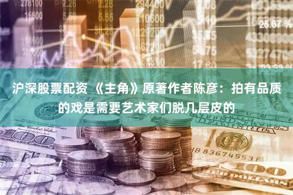 沪深股票配资 《主角》原著作者陈彦：拍有品质的戏是需要艺术家们脱几层皮的