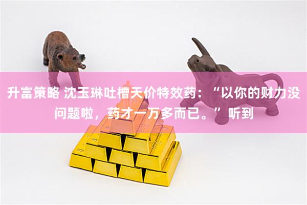 升富策略 沈玉琳吐槽天价特效药：“以你的财力没问题啦，药才一万多而已。” 听到