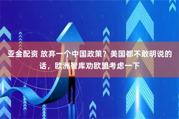 亚金配资 放弃一个中国政策？美国都不敢明说的话，欧洲智库劝欧盟考虑一下