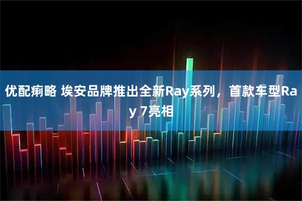 优配痢略 埃安品牌推出全新Ray系列，首款车型Ray 7亮相