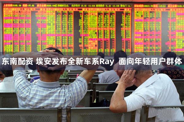 东南配资 埃安发布全新车系Ray  面向年轻用户群体