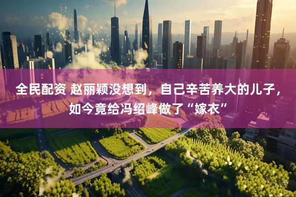 全民配资 赵丽颖没想到，自己辛苦养大的儿子，如今竟给冯绍峰做了“嫁衣”