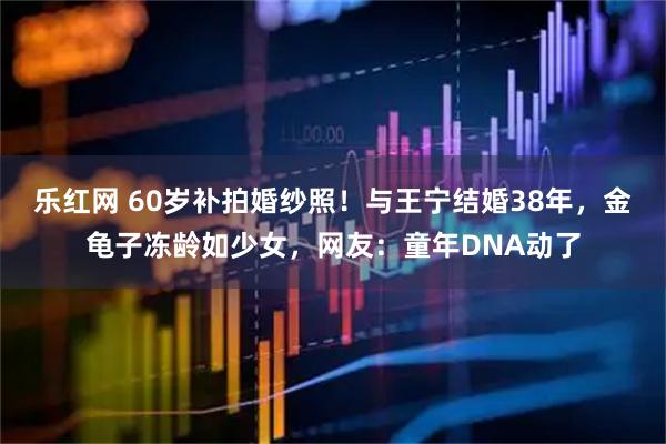 乐红网 60岁补拍婚纱照！与王宁结婚38年，金龟子冻龄如少女，网友：童年DNA动了